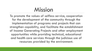Mission
To promote the values of selfless service, cooperation
for the development of the community through the
implementation of programs and projects that can
strengthen capability, and facilitate the establishment
of Income Generating Projects and other employment
opportunities while providing technical, educational
and health care services through the judicious use of
resources provided by the environment.
 
