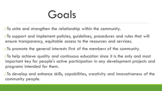 Goals
oTo unite and strengthen the relationship within the community.
oTo support and implement policies, guidelines, procedures and rules that will
ensure transparency, equitable access to the resources and services.
oTo promote the general interests first of the members of the community.
oTo help achieve quality and continuous education since it is the only and most
important key for people's active participation in any development projects and
programs intended for them.
oTo develop and enhance skills, capabilities, creativity and innovativeness of the
community people.
 