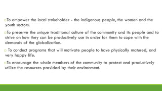 oTo empower the local stakeholder - the indigenous people, the women and the
youth sectors.
oTo preserve the unique traditional culture of the community and its people and to
strive on how they can be productively use in order for them to cope with the
demands of the globalization.
o To conduct programs that will motivate people to have physically matured, and
very happy life.
oTo encourage the whole members of the community to protect and productively
utilize the resources provided by their environment.
 