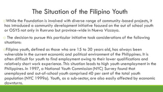 The Situation of the Filipino Youth
oWhile the Foundation is involved with diverse range of community-based projects, it
has introduced a community development initiative focused on the out of school youth
or OSYS not only in Runruno but province-wide in Nueva Vizcaya.
o The decision to pursue this particular initiative took considerations of the following
situations:
oFilipino youth, defined as those who are 15 to 30 years old, has always been
vulnerable in the current economic and political environment of the Philippines. It is
often difficult for youth to find employment owing to their lower qualifications and
relatively short work experience. This situation leads to high youth unemployment in the
Philippines. In 1997, a National Youth Commission (NYC) Survey found that
unemployed and out-of-school youth comprised 40 per cent of the total youth
population (NYC 1999a). Youth, as a sub-sector, are also easily affected by economic
downturns.
 