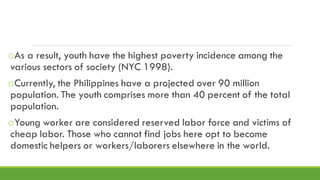 oAs a result, youth have the highest poverty incidence among the
various sectors of society (NYC 1998).
oCurrently, the Philippines have a projected over 90 million
population. The youth comprises more than 40 percent of the total
population.
oYoung worker are considered reserved labor force and victims of
cheap labor. Those who cannot find jobs here opt to become
domestic helpers or workers/laborers elsewhere in the world.
 