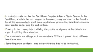 oIn a study conducted by the Cordillera Peoples' Alliance Youth Center, In the
Cordillera, which is the next region to Runruno, young workers can be found in
the mining community, in small scale agricultural production, industrial economic
zone, service sector and the call centers.
oPoverty in the countryside is driving the youths to migrate to the cities in the
hope of uplifting their situation.
oThe situation in the village of Runruno where FCF has a project is no different
from the above.
oSomething must be done - and a new initiative has to be introduced.
 
