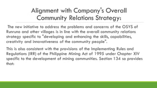 Alignment with Company's Overall
Community Relations Strategy:
The new initiative to address the problems and concerns of the OSYS of
Runruno and other villages is in line with the overall community relations
strategy specific to "developing and enhancing the skills, capabilities,
creativity and innovativeness of the community people".
This is also consistent with the provisions of the Implementing Rules and
Regulations (IRR) of the Philippine Mining Act of 1995 under Chapter XIV
specific to the development of mining communities. Section 134 so provides
that:
 