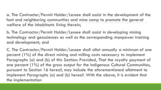 a. The Contractor/Permit Holder/Lessee shall assist in the development of the
host and neighboring communities and mine camp to promote the general
welfare of the inhabitants living therein;
b. The Contractor/Permit Holder/Lessee shall assist in developing mining
technology and geosciences as well as the corresponding manpower training
and development; and
C. The Contractor/Permit Holder/Lessee shall allot annually a minimum of one
percent (1%) of the direct mining and milling costs necessary to implement
Paragraphs (a) and (b) of this Section: Provided, That the royalty payment of
one percent (1%) of the gross output for the Indigenous Cultural Communities,
pursuant to Section 16 hereof, may include the aforementioned allotment to
implement Paragraphs (a) and (b) hereof. With the above, it is evident that
the implementation
 