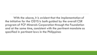 With the above, it is evident that the implementation of
the initiative for the OSYS is both guided by the overall CSR
program of FCF Minerals Corporation through the Foundation
and at the same time, consistent with the pertinent mandate as
specified in pertinent laws in the Philippines
 