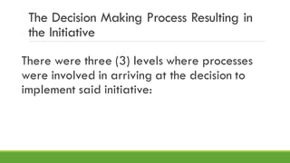 The Decision Making Process Resulting in
the Initiative
There were three (3) levels where processes
were involved in arriving at the decision to
implement said initiative:
 