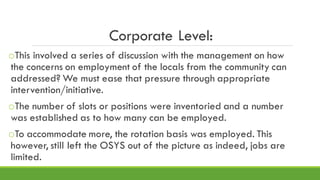 Corporate Level:
oThis involved a series of discussion with the management on how
the concerns on employment of the locals from the community can
addressed? We must ease that pressure through appropriate
intervention/initiative.
oThe number of slots or positions were inventoried and a number
was established as to how many can be employed.
oTo accommodate more, the rotation basis was employed. This
however, still left the OSYS out of the picture as indeed, jobs are
limited.
 