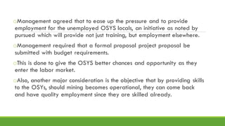 oManagement agreed that to ease up the pressure and to provide
employment for the unemployed OSYS locals, an initiative as noted by
pursued which will provide not just training, but employment elsewhere.
oManagement required that a formal proposal project proposal be
submitted with budget requirements.
oThis is done to give the OSYS better chances and opportunity as they
enter the labor market.
oAlso, another major consideration is the objective that by providing skills
to the OSYs, should mining becomes operational, they can come back
and have quality employment since they are skilled already.
 