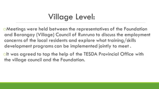 Village Level:
oMeetings were held between the representatives of the Foundation
and Barangay (Village) Council of Runruno to discuss the employment
concerns of the local residents and explore what training/skills
development programs can be implemented jointly to meet .
oIt was agreed to tap the help of the TESDA Provincial Office with
the village council and the Foundation.
 