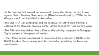 oIn the meeting that ensued between and among the above parties, it was
agreed that a Training Need Analysis (TNA) be conducted by TESDA for the
village council and identified stakeholders.
oThe said TNA was conducted and the initiative for OSYS skills training in
welding at the Regional Training Center at the capital city was agreed upon.
oThe TNA also established that a Korean shipbuilding company in Olangapo
City is in need of thousands of welders.
o The village council was tasked to recommend the prospective OSYS, while
TESDA handled the screening and the Foundation providing the funds and
coordination.
 