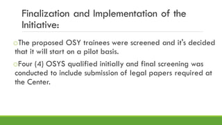 Finalization and Implementation of the
Initiative:
oThe proposed OSY trainees were screened and it's decided
that it will start on a pilot basis.
oFour (4) OSYS qualified initially and final screening was
conducted to include submission of legal papers required at
the Center.
 