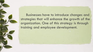 Businesses have to introduce changes and
strategies that will enhance the growth of the
organization. One of this strategy is through
training and employee development.
 