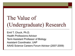 The Value of (Undergraduate) Research Emil T. Chuck, Ph.D. Health Professions Advisor Term Assistant Professor of Biology Assistant Coordinator, UAP AAAS Science Careers Forum Advisor (2007-2009) 