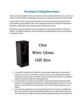 The Value of Using Wine Boxes
When you are giving a bottle of wine as a present to a friend, you should remember to use a wine box as
it offers a number of different advantages, and because it can enhance the value of the present as well.
A special day for a friend is fast approaching, and you want to commemorate the event and make it
more special by giving a suitable present. A lot of people give flowers and chocolates. While these are
good ideas, a unique option that you can entertain is giving a bottle of wine.
But before you can give the bottle of wine as a present, you should always remember to use a good
wine box. You might be asking why. There are actually many advantages when you can use a good box
to present the wine in.
1. A wine bottle is actually a very fragile item. Anything could happen before you can give the
present to your friend. It could just slip out of your hands, or you might bump into someone,
causing you to lose your grip on the bottle. This is why a good box is important: it can keep your
protect your bottle and stop it from getting destroyed.
2. If you think about it, transporting a wine bottle is rather awkward as the shape of the bottle
prevents it from being carried conveniently; this is partly why bottles fall and break. A box can
help you to carry the bottle around and present it to your friend without causing you much
trouble.
3. A box is also very useful when you want to personalize the gift. You can have a nameplate on
the box and present it to your friend, instilling a special touch to the gift. There are also many
other ways that you can make the gift more special by designing the box to have a certain look
 