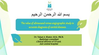 Dr. Talaat A. Khater, M.Sc, FRCR.
Radiology consultant
Clinical director of US unit,
Asir central hospital.
The value of ultrasound versus angiographic study in
accurate diagnosis of carotid diseases.
 