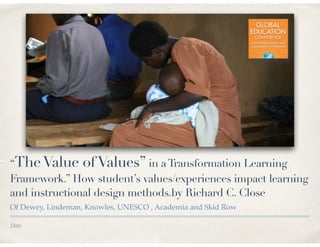 Date
“TheValue ofValues” in aTransformation Learning
Framework.” How student’s values/experiences impact learning
and instructional design methods.by Richard C. Close
Of Dewey, Lindeman, Knowles, UNESCO , Academia and Skid Row
 