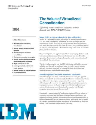 IBM Systems and Technology Group                                                                                   Power Systems
Executive Brief




                                             The Value of Virtualized
                                             Consolidation
                                             Effortlessly balance workloads, easily meet business
                                             demands with IBM POWER7 Systems


                                             More data, more applications, less utilization
    Table of Contents                        We live on a planet where data is exploding at an annual compound rate of
                                             57% and nearly 6 terabytes of information are being exchanged over the
    1 More data, more applications,          Internet every second. Ironically, the average server in the average business
      less utilization                       runs at less than 10% utilization. Scratch the surface and you’ll find that there
    1 Smarter systems to meet workload       are only two kinds of systems — those that can adapt to the needs of a smarter
      demands
                                             planet, and those that can’t.
    2 The advantages of virtualized
                                             On a smarter planet, new application workloads are emerging. And you need
      consolidation
                                             to integrate applications and drive more decisions in real-time. Pivotal to
    4 More performance, less consumption
                                             optimizing these systems is a deep understanding of the business needs and
    4 Smarter systems: delivering capacity
                                             the workloads that run on them.
      and scalability when you need it
    5 Highly available all the time          This fact is influencing the way that IBM is designing and building systems,
    6 Avoiding complexity and risk with      including how they will be configured going forward. A general purpose
      Power Systems                          approach to systems design will no longer achieve the performance and
    7 Smarter systems for smarter business   business outcomes required on a smarter planet.
    7 For more information
                                             Smarter systems to meet workload demands
                                             If we take a deeper look at the workloads that run our world, it is apparent
                                             that not all workloads are created equally. Your business has various workloads.
                                             And different workloads place unique demands on systems – requiring
                                             different approaches based on core application function, data management,
                                             usage patterns, service levels, and integration with other applications and
                                             systems. Workloads run more efficiently when matched with the right
                                             computing resources; one size does not fit all.

                                             For example – supporting an SAP application requires a different balance of
                                             transaction processing and database activity than business intelligence and
                                             analytics workloads. Similarly, enterprise collaboration applications require a
                                             different balance of IT system resources than the applications used to handle
                                             the complex, high volume business processes of an organization or those that
                                             manage a data center and keep it running efficiently.
 