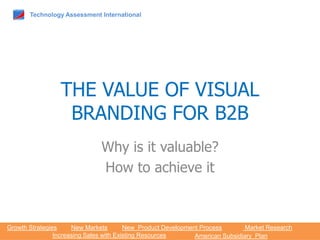 Technology Assessment International




                 THE VALUE OF VISUAL
                  BRANDING FOR B2B
                               Why is it valuable?
                               How to achieve it



Growth Strategies     New Markets        New Product Development Process        Market Research
                Increasing Sales with Existing Resources       American Subsidiary Plan
 