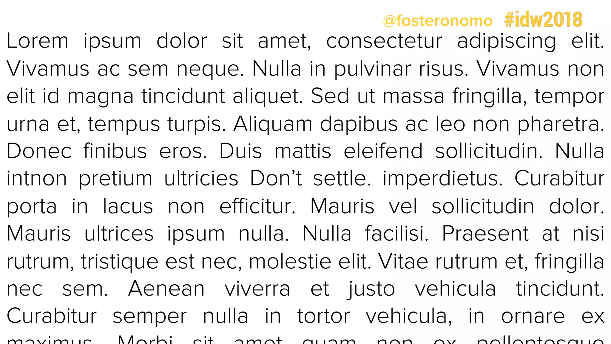 @fosteronomo
Lorem ipsum dolor sit amet, consectetur adipiscing elit.
Vivamus ac sem neque. Nulla in pulvinar risus. Vivamus non
elit id magna tincidunt aliquet. Sed ut massa fringilla, tempor
urna et, tempus turpis. Aliquam dapibus ac leo non pharetra.
Donec finibus eros. Duis mattis eleifend sollicitudin. Nulla
intnon pretium ultricies Don’t settle. imperdietus. Curabitur
porta in lacus non efficitur. Mauris vel sollicitudin dolor.
Mauris ultrices ipsum nulla. Nulla facilisi. Praesent at nisi
rutrum, tristique est nec, molestie elit. Vitae rutrum et, fringilla
nec sem. Aenean viverra et justo vehicula tincidunt.
Curabitur semper nulla in tortor vehicula, in ornare ex
 