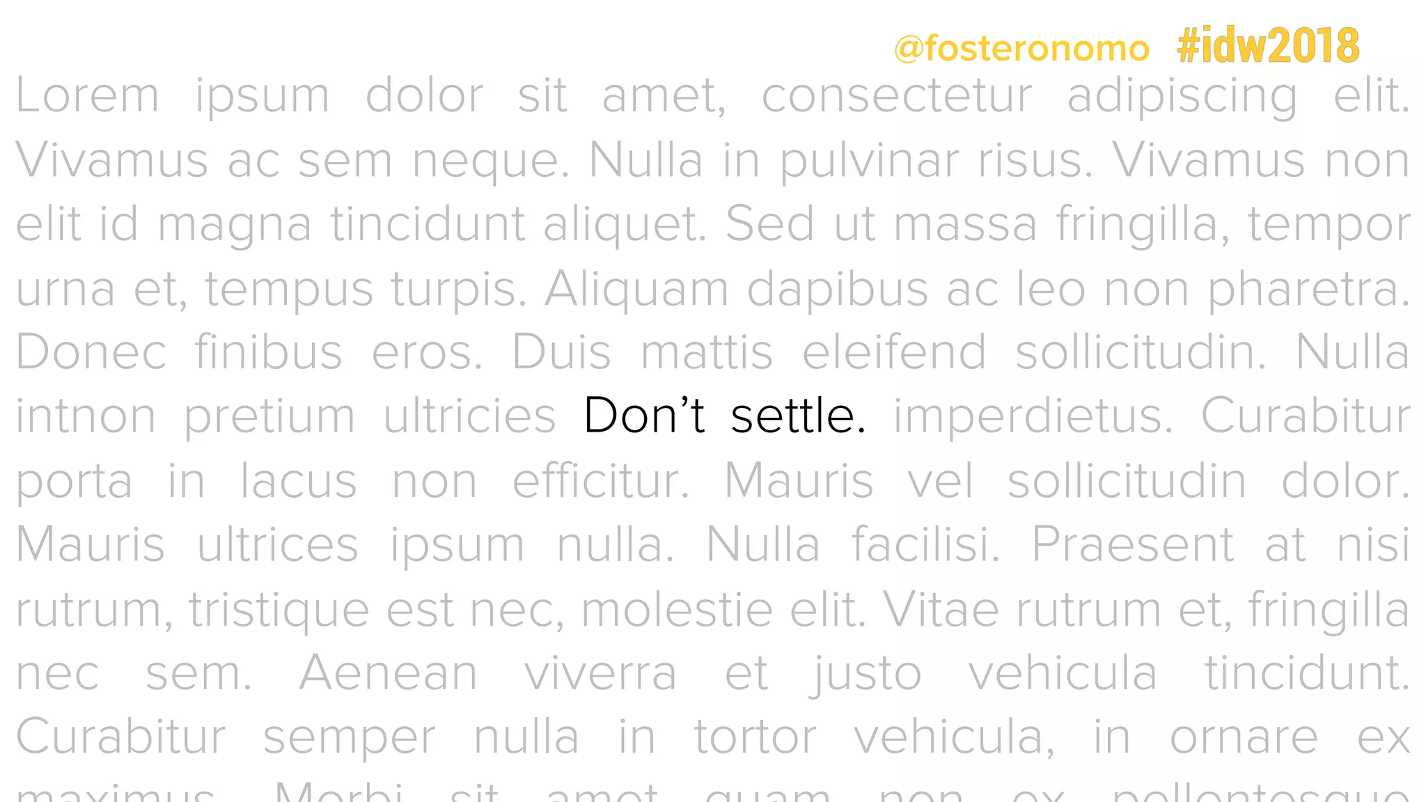 @fosteronomo
Lorem ipsum dolor sit amet, consectetur adipiscing elit.
Vivamus ac sem neque. Nulla in pulvinar risus. Vivamus non
elit id magna tincidunt aliquet. Sed ut massa fringilla, tempor
urna et, tempus turpis. Aliquam dapibus ac leo non pharetra.
Donec finibus eros. Duis mattis eleifend sollicitudin. Nulla
intnon pretium ultricies Don’t settle. imperdietus. Curabitur
porta in lacus non efficitur. Mauris vel sollicitudin dolor.
Mauris ultrices ipsum nulla. Nulla facilisi. Praesent at nisi
rutrum, tristique est nec, molestie elit. Vitae rutrum et, fringilla
nec sem. Aenean viverra et justo vehicula tincidunt.
Curabitur semper nulla in tortor vehicula, in ornare ex
 