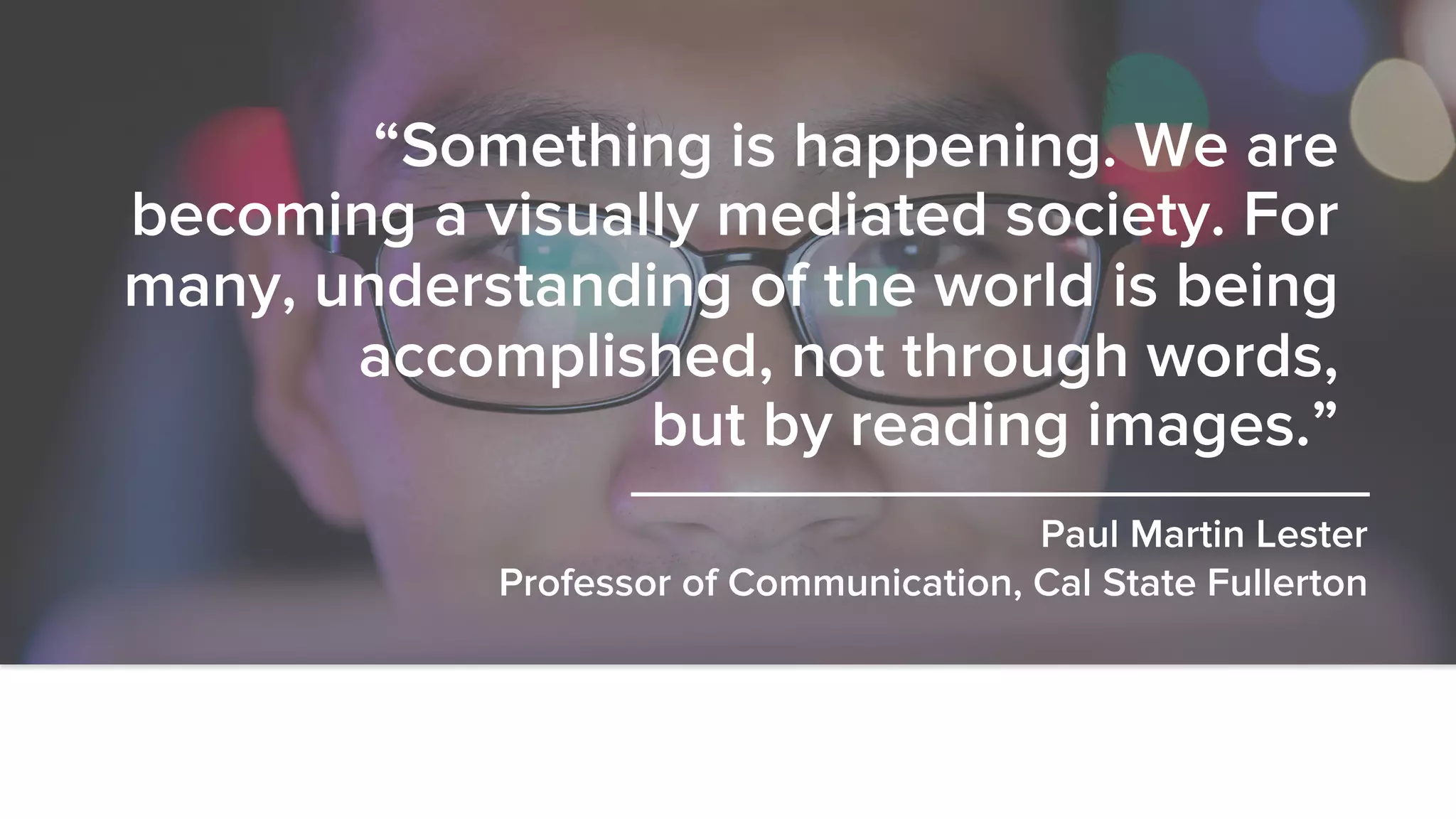 @fosteronomo
“Something is happening. We are
becoming a visually mediated society. For
many, understanding of the world is being
accomplished, not through words,
but by reading images.”
Paul Martin Lester
Professor of Communication, Cal State Fullerton
 