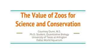 The Value of Zoos for
Science and Conservation
Courtney Dunn, M.S.
Ph.D. Student, Quantitative Biology
University of Texas at Arlington
Dallas World Aquarium
 