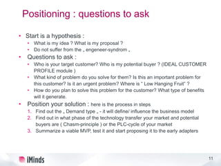 11
Positioning : questions to ask
• Start is a hypothesis :
• What is my idea ? What is my proposal ?
• Do not suffer from the „ engeneer-syndrom „
• Questions to ask :
• Who is your target customer? Who is my potential buyer ? (IDEAL CUSTOMER
PROFILE module )
• What kind of problem do you solve for them? Is this an important problem for
this customer? Is it an urgent problem? Where is “ Low Hanging Fruit” ?
• How do you plan to solve this problem for the customer? What type of benefits
will it generate.
• Position your solution : here is the process in steps
1. Find out the „ Demand type „ - it will define/ influence the business model
2. Find out in what phase of the technology transfer your market and potential
buyers are ( Chasm-principle ) or the PLC-cycle of your market
3. Summarize a viable MVP, test it and start proposing it to the early adapters
 