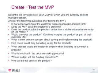 18
Create +Test the MVP
Describe the key aspects of your MVP for which you are currently seeking
market feedback.
Answer the following questions after testing the MVP.
• Is our understanding of the customer problem accurate and relevant?
• Does the MVP solve the customer’s problem?
• Does the product solve the problem better than a viable alternative currently
on the market?
• Would they use the product? Can they imagine the product as part of their
everyday life?
• What is their primary concern about buying and implementing the product?
• How much would they be willing to pay for the product?
• What process would the customer employ when deciding to buy such a
product?
• Who is involved in the decision-making process?
• Whose budget will the funding come from?
• Who will be the users of the product?
 