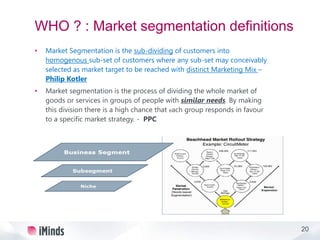 20
WHO ? : Market segmentation definitions
• Market Segmentation is the sub-dividing of customers into
homogenous sub-set of customers where any sub-set may conceivably
selected as market target to be reached with distinct Marketing Mix –
Philip Kotler
• Market segmentation is the process of dividing the whole market of
goods or services in groups of people with similar needs. By making
this division there is a high chance that each group responds in favour
to a specific market strategy. - PPC
 