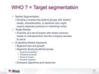 21
WHO ? = Target segmentation
• Market Segmentation:
• Dividing a market into distinct groups with distinct
needs, characteristics, or behavior who might
require separate products or marketing mixes.
• Target Market
• Consists of a set of buyers who share common
needs or characteristics that the company decides
to serve
• Evaluating Market Segments
• Segment size and growth
• Segment structural attractiveness
• Level of competition
• Substitute products
• Power of buyers
• Powerful suppliers
• Company objectives and resources
 