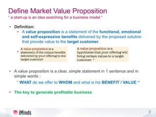 3
Define Market Value Proposition
“ a start-up is an idea searching for a business model “
• Definition:
• A value proposition is a statement of the functional, emotional
and self-expressive benefits delivered by the proposed solution
that provide value to the target customer.
•
• A value proposition is a clear, simple statement in 1 sentence and in
simple words :
“ WHAT do we offer to WHOM and what is his BENEFIT / VALUE “
• The key to generate profitable business
3
 