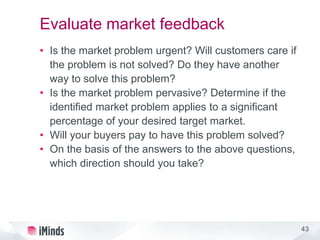 43
Evaluate market feedback
• Is the market problem urgent? Will customers care if
the problem is not solved? Do they have another
way to solve this problem?
• Is the market problem pervasive? Determine if the
identified market problem applies to a significant
percentage of your desired target market.
• Will your buyers pay to have this problem solved?
• On the basis of the answers to the above questions,
which direction should you take?
 