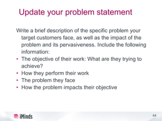 44
Update your problem statement
Write a brief description of the specific problem your
target customers face, as well as the impact of the
problem and its pervasiveness. Include the following
information:
• The objective of their work: What are they trying to
achieve?
• How they perform their work
• The problem they face
• How the problem impacts their objective
 