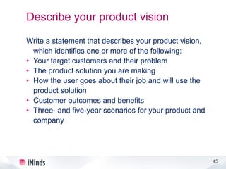 45
Describe your product vision
Write a statement that describes your product vision,
which identifies one or more of the following:
• Your target customers and their problem
• The product solution you are making
• How the user goes about their job and will use the
product solution
• Customer outcomes and benefits
• Three- and five-year scenarios for your product and
company
 