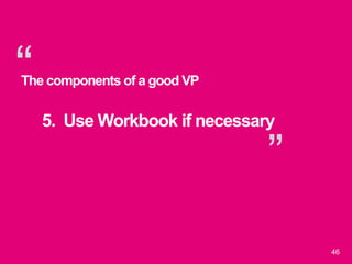 “
”
46
The components of a good VP
5. Use Workbook if necessary
 