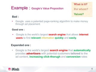 6
Example : Google‘s Value Proposition
Bad :
• Google uses a patented page-ranking algorithm to make money
through ad placement
Good one :
• Google is the world‘s largest search engine that allows internet
users to find relevant information quickly and easily.
Expanded one :
• Google is the world‘s largest search engine that automatically
provides advertisers with potential customers tailored to the
ad content, increasing click-thorugh and conversion rates
 