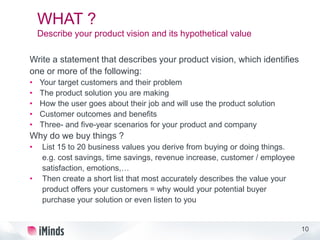 10
WHAT ?
Describe your product vision and its hypothetical value
Write a statement that describes your product vision, which identifies
one or more of the following:
• Your target customers and their problem
• The product solution you are making
• How the user goes about their job and will use the product solution
• Customer outcomes and benefits
• Three- and five-year scenarios for your product and company
Why do we buy things ?
• List 15 to 20 business values you derive from buying or doing things.
e.g. cost savings, time savings, revenue increase, customer / employee
satisfaction, emotions,…
• Then create a short list that most accurately describes the value your
product offers your customers = why would your potential buyer
purchase your solution or even listen to you
 
