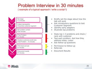 20
Welcome
•Set stage
•1-2 minutes
Collect
•Collect demografics
•Check/test customer segment
Story tell
•Set problem context
•Few minutes
Problem Rank
•Test Problem
•5 minutes
Explore
•Explore customers world view
•Test Problem – 15 minutes
Wrap Up
•The hook and ask
•2 minutes
Results
•Document results
•5 minutes
Problem Interview in 30 minutes
( example of a typical approach / write a script !)
• Briefly set the stage about how the
talk will work
• Ask introductory questions to test
Customer Segment
• Identify early adapters
• Illustrate top problems
• State top 1-3 problems and check /
rank with customer
• Test each problem. Ask how they
address today. Listen
• Ask follow-up questions
• Permission to follow-up
• Referrals
• Document Results
 