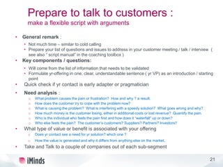 21
Prepare to talk to customers :
make a flexible script with arguments
• General remark :
• Not much time – similar to cold calling
• Prepare your list of questions and issues to address in your customer meeting / talk / interview (
see also “ script manual” in the coaching toolbox )
• Key components / questions:
• Will come from the list of information that needs to be validated
• Formulate yr-offering in one, clear, understandable sentence ( yr VP) as an introduction / starting
point
• Quick check if yr contact is early adapter or pragmatician
• Need analysis :
o What problem causes the pain or frustration? How and why ? a result.
o How does the customer try to cope with the problem now?
o What is causing the problem? What is interfering with a speedy solution? What goes wrong and why?
o How much money is the customer losing, either in additional costs or lost revenue? Quantify the pain.
o Who is the individual who feels the pain first and how does it “waterfall” up or down?
o Who else feels the pain? The customer’s customers? Suppliers? Partners? Investors?
• What type of value or benefit is associated with your offering
o Does yr contact see a need for yr solution? which one ?
o How the value is generated and why it differs from anything else on the market.
• Take and Talk to a couple of companies out of each sub-segment
 