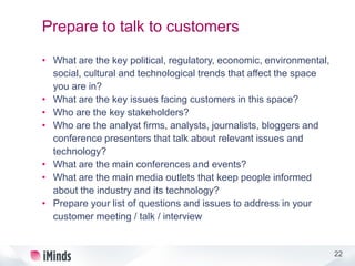 22
Prepare to talk to customers
• What are the key political, regulatory, economic, environmental,
social, cultural and technological trends that affect the space
you are in?
• What are the key issues facing customers in this space?
• Who are the key stakeholders?
• Who are the analyst firms, analysts, journalists, bloggers and
conference presenters that talk about relevant issues and
technology?
• What are the main conferences and events?
• What are the main media outlets that keep people informed
about the industry and its technology?
• Prepare your list of questions and issues to address in your
customer meeting / talk / interview
 