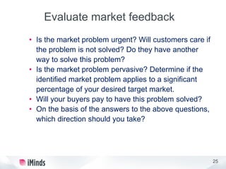 25
Evaluate market feedback
• Is the market problem urgent? Will customers care if
the problem is not solved? Do they have another
way to solve this problem?
• Is the market problem pervasive? Determine if the
identified market problem applies to a significant
percentage of your desired target market.
• Will your buyers pay to have this problem solved?
• On the basis of the answers to the above questions,
which direction should you take?
 