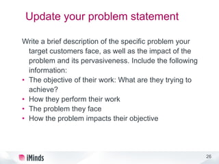 26
Update your problem statement
Write a brief description of the specific problem your
target customers face, as well as the impact of the
problem and its pervasiveness. Include the following
information:
• The objective of their work: What are they trying to
achieve?
• How they perform their work
• The problem they face
• How the problem impacts their objective
 