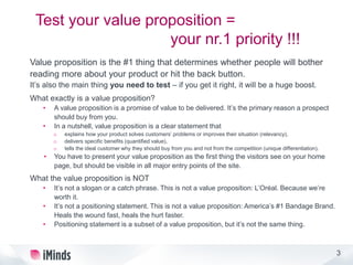 3
Test your value proposition =
your nr.1 priority !!!
Value proposition is the #1 thing that determines whether people will bother
reading more about your product or hit the back button.
It’s also the main thing you need to test – if you get it right, it will be a huge boost.
What exactly is a value proposition?
• A value proposition is a promise of value to be delivered. It’s the primary reason a prospect
should buy from you.
• In a nutshell, value proposition is a clear statement that
o explains how your product solves customers’ problems or improves their situation (relevancy),
o delivers specific benefits (quantified value),
o tells the ideal customer why they should buy from you and not from the competition (unique differentiation).
• You have to present your value proposition as the first thing the visitors see on your home
page, but should be visible in all major entry points of the site.
What the value proposition is NOT
• It’s not a slogan or a catch phrase. This is not a value proposition: L’Oréal. Because we’re
worth it.
• It’s not a positioning statement. This is not a value proposition: America’s #1 Bandage Brand.
Heals the wound fast, heals the hurt faster.
• Positioning statement is a subset of a value proposition, but it’s not the same thing.
 