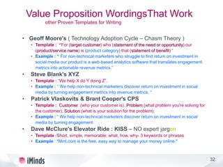 32
Value Proposition WordingsThat Work
other Proven Templates for Writing
• Geoff Moore's ( Technology Adoption Cycle – Chasm Theory )
• Template : “For (target customer) who (statement of the need or opportunity) our
(product/service name) is (product category) that (statement of benefit) “
• Example : “ For non-technical marketers who struggle to find return on investment in
social media our product is a web-based analytics software that translates engagement
metrics into actionable revenue metrics.”
• Steve Blank's XYZ
• Template : “We help X do Y doing Z”.
• Example : “ We help non-technical marketers discover return on investment in social
media by turning engagement metrics into revenue metrics. “
• Patrick Vlaskovits & Brant Cooper's CPS
• Template : Customer :(who your customer is). Problem:(what problem you're solving for
the customer). Solution:(what is your solution for the problem).
• Example : “ We help non-technical marketers discover return on investment in social
media by turning engagement
• Dave McClure's Elevator Ride : KISS – NO expert jargon
• Template : Short, simple, memorable; what, how, why- 3 keywords or phrases
• Example : "Mint.com is the free, easy way to manage your money online."
 