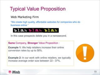 33
Typical Value Proposition
“We create high quality, affordable websites for companies who do
business online “
Web Marketing Firm
Same Company, Stronger Value Proposition :
Example 1: We help retailers increase their online
conversion rates by up to 58%.
Example 2: In our work with online retailers, we typically
increase average order size between 22 - 37%.
In this case prospects delete you in a nanosecond.
 