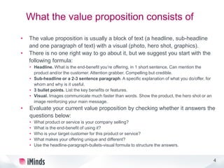 4
What the value proposition consists of
• The value proposition is usually a block of text (a headline, sub-headline
and one paragraph of text) with a visual (photo, hero shot, graphics).
• There is no one right way to go about it, but we suggest you start with the
following formula:
• Headline. What is the end-benefit you’re offering, in 1 short sentence. Can mention the
product and/or the customer. Attention grabber. Compelling but credible.
• Sub-headline or a 2-3 sentence paragraph. A specific explanation of what you do/offer, for
whom and why is it useful.
• 3 bullet points. List the key benefits or features.
• Visual. Images communicate much faster than words. Show the product, the hero shot or an
image reinforcing your main message.
• Evaluate your current value proposition by checking whether it answers the
questions below:
• What product or service is your company selling?
• What is the end-benefit of using it?
• Who is your target customer for this product or service?
• What makes your offering unique and different?
• Use the headline-paragraph-bullets-visual formula to structure the answers.
 