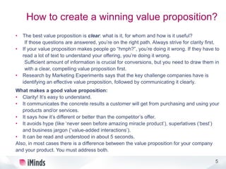 5
How to create a winning value proposition?
• The best value proposition is clear: what is it, for whom and how is it useful?
If those questions are answered, you’re on the right path. Always strive for clarity first.
• If your value proposition makes people go “hmph?”, you’re doing it wrong. If they have to
read a lot of text to understand your offering, you’re doing it wrong.
Sufficient amount of information is crucial for conversions, but you need to draw them in
with a clear, compelling value proposition first.
• Research by Marketing Experiments says that the key challenge companies have is
identifying an effective value proposition, followed by communicating it clearly.
What makes a good value proposition:
• Clarity! It’s easy to understand.
• It communicates the concrete results a customer will get from purchasing and using your
products and/or services.
• It says how it’s different or better than the competitor’s offer.
• It avoids hype (like ‘never seen before amazing miracle product’), superlatives (‘best’)
and business jargon (‘value-added interactions’).
• It can be read and understood in about 5 seconds.
Also, in most cases there is a difference between the value proposition for your company
and your product. You must address both.
 