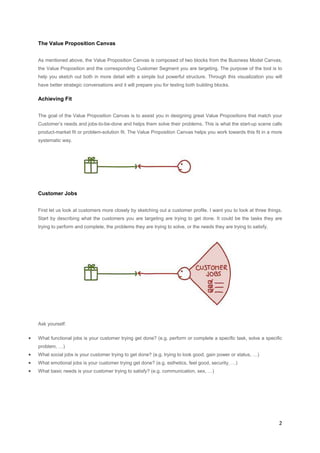 The Value Proposition Canvas
As mentioned above, the Value Proposition Canvas is composed of two blocks from the Business Model Canvas,
the Value Proposition and the corresponding Customer Segment you are targeting. The purpose of the tool is to
help you sketch out both in more detail with a simple but powerful structure. Through this visualization you will
have better strategic conversations and it will prepare you for testing both building blocks.

Achieving Fit
The goal of the Value Proposition Canvas is to assist you in designing great Value Propositions that match your
Customer’s needs and jobs-to-be-done and helps them solve their problems. This is what the start-up scene calls
product-market fit or problem-solution fit. The Value Proposition Canvas helps you work towards this fit in a more
systematic way.

Customer Jobs
First let us look at customers more closely by sketching out a customer profile. I want you to look at three things.
Start by describing what the customers you are targeting are trying to get done. It could be the tasks they are
trying to perform and complete, the problems they are trying to solve, or the needs they are trying to satisfy.

Ask yourself:

•

What functional jobs is your customer trying get done? (e.g. perform or complete a specific task, solve a specific
problem, …)

•

What social jobs is your customer trying to get done? (e.g. trying to look good, gain power or status, …)

•

What emotional jobs is your customer trying get done? (e.g. esthetics, feel good, security, …)

•

What basic needs is your customer trying to satisfy? (e.g. communication, sex, …)

2

 