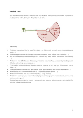Customer Pains
Now describe negative emotions, undesired costs and situations, and risks that your customer experiences or
could experience before, during, and after getting the job done.

Ask yourself:

•

What does your customer find too costly? (e.g. takes a lot of time, costs too much money, requires substantial
efforts, …)

•

What makes your customer feel bad?(e.g. frustrations, annoyances, things that give them a headache, …)

•

How are current solutions underperforming for your customer? (e.g. lack of features, performance, malfunctioning,
…)

•

What are the main difficulties and challenges your customer encounters? (e.g. understanding how things work,
difficulties getting things done, resistance, …)

•

What negative social consequences does your customer encounter or fear? (e.g. loss of face, power, trust, or
status, …)

•

What risks does your customer fear? (e.g. financial, social, technical risks, or what could go awfully wrong, …)

•

What’s keeping your customer awake at night? (e.g. big issues, concerns, worries, …)

•

What common mistakes does your customer make? (e.g. usage mistakes, …)

•

What barriers are keeping your customer from adopting solutions? (e.g. upfront investment costs, learning curve,
resistance to change, …)
Rank each pain according to the intensity it represents for your customer. Is it very intense or is it very light. For
each pain indicate how often it occurs.

3

 