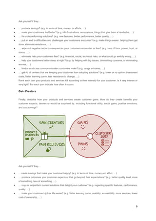 Ask yourself if they…

•

… produce savings? (e.g. in terms of time, money, or efforts, …)

•

… make your customers feel better? (e.g. kills frustrations, annoyances, things that give them a headache, …)

•

… fix underperforming solutions? (e.g. new features, better performance, better quality, …)

•

… put an end to difficulties and challenges your customers encounter? (e.g. make things easier, helping them get
done, eliminate resistance, …)

•

… wipe out negative social consequences your customers encounter or fear? (e.g. loss of face, power, trust, or
status, …)

•

… eliminate risks your customers fear? (e.g. financial, social, technical risks, or what could go awfully wrong, …)

•

… help your customers better sleep at night? (e.g. by helping with big issues, diminishing concerns, or eliminating

•

… limit or eradicate common mistakes customers make? (e.g. usage mistakes, …)

•

… get rid of barriers that are keeping your customer from adopting solutions? (e.g. lower or no upfront investment

worries, …)

costs, flatter learning curve, less resistance to change, …)
Rank each pain your products and services kill according to their intensity for your customer. Is it very intense or
very light? For each pain indicate how often it occurs.

Gain Creators
Finally, describe how your products and services create customer gains. How do they create benefits your
customer expects, desires or would be surprised by, including functional utility, social gains, positive emotions,
and cost savings?

Ask yourself if they…

•

…create savings that make your customer happy? (e.g. in terms of time, money and effort, …)

•

… produce outcomes your customer expects or that go beyond their expectations? (e.g. better quality level, more
of something, less of something, …)

•

… copy or outperform current solutions that delight your customer? (e.g. regarding specific features, performance,
quality, …)

•

… make your customer’s job or life easier? (e.g. flatter learning curve, usability, accessibility, more services, lower
cost of ownership, …)

6

 